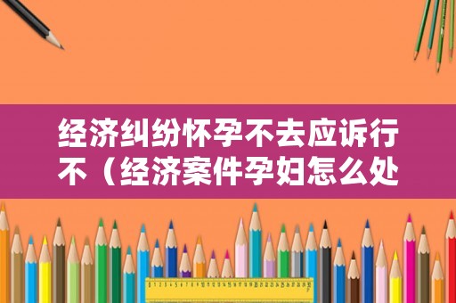 經濟糾紛懷孕不去應訴行不（經濟案件孕婦怎么處理）