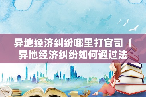 異地經濟糾紛哪里打官司（異地經濟糾紛如何通過法律解決）