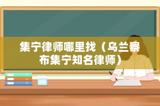 集寧律師哪里找（烏蘭察布集寧知名律師）