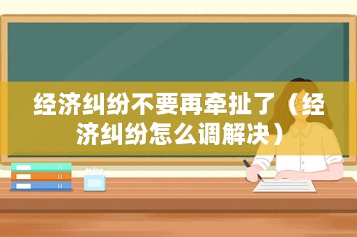 經濟糾紛不要再牽扯了（經濟糾紛怎么調解決）