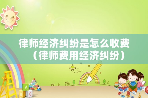 律師經濟糾紛是怎么收費（律師費用經濟糾紛）