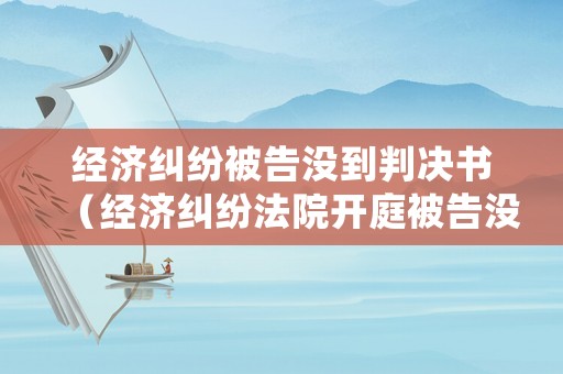 經濟糾紛被告沒到判決書（經濟糾紛法院開庭被告沒有到場怎么處理）
