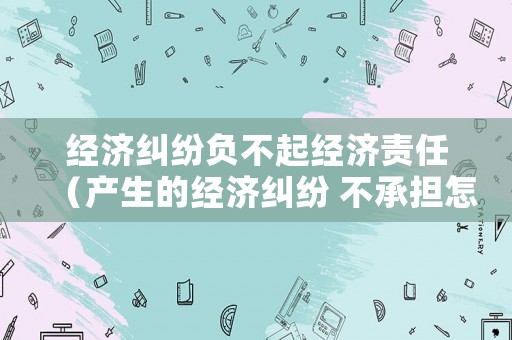 經濟糾紛負不起經濟責任（產生的經濟糾紛 不承擔怎么寫）
