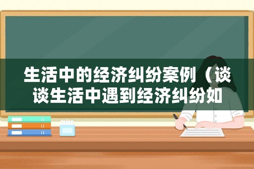生活中的經濟糾紛案例（談談生活中遇到經濟糾紛如何解決?）