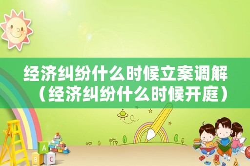 經濟糾紛什么時候立案調解（經濟糾紛什么時候開庭）
