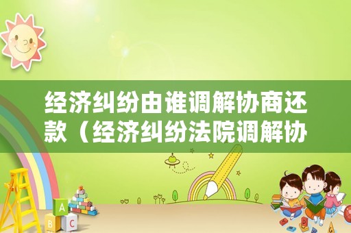 經濟糾紛由誰調解協商還款（經濟糾紛法院調解協議怎么寫）
