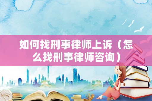 如何找刑事律師上訴（怎么找刑事律師咨詢）