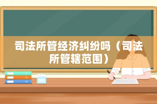 司法所管經(jīng)濟(jì)糾紛嗎（司法所管轄范圍）