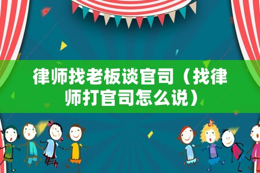律師找老板談官司（找律師打官司怎么說(shuō)）