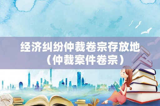 經濟糾紛仲裁卷宗存放地（仲裁案件卷宗）