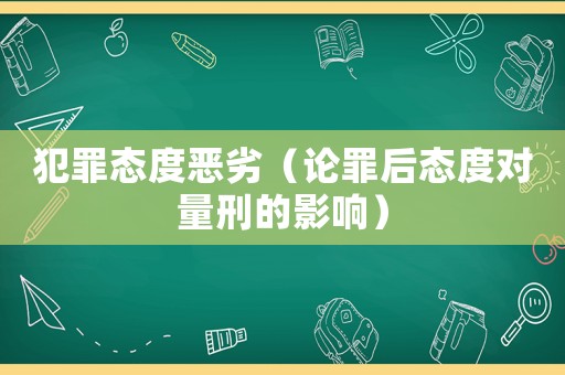 犯罪態度惡劣（論罪后態度對量刑的影響）