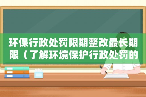 環保行政處罰限期整改最長期限（了解環境保護行政處罰的限期整改規定）