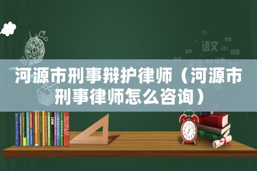 河源市刑事辯護律師（河源市刑事律師怎么咨詢）