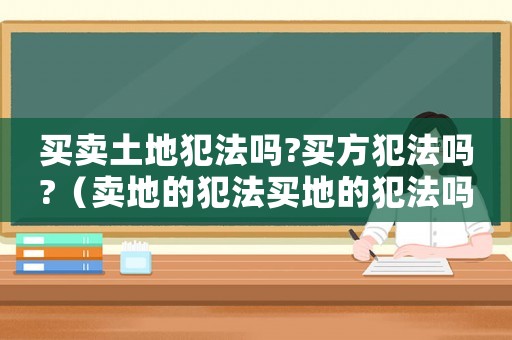 買(mǎi)賣(mài)土地犯法嗎?買(mǎi)方犯法嗎?（賣(mài)地的犯法買(mǎi)地的犯法嗎）