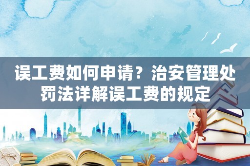 誤工費如何申請？治安管理處罰法詳解誤工費的規定