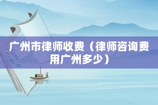 廣州市律師收費(fèi)（律師咨詢費(fèi)用廣州多少）