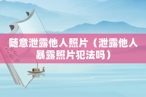 隨意泄露他人照片（泄露他人暴露照片犯法嗎）