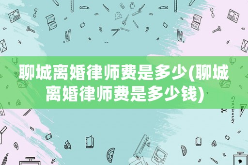 聊城離婚律師費是多少(聊城離婚律師費是多少錢)