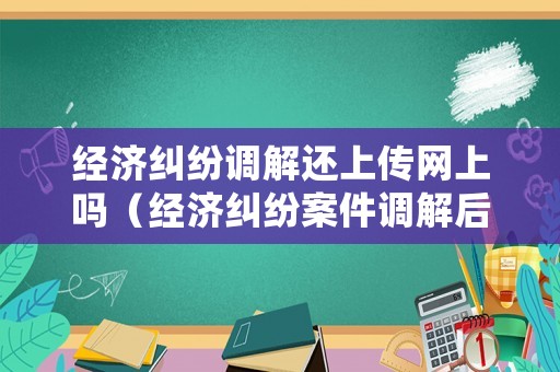 經濟糾紛調解還上傳網上嗎（經濟糾紛案件調解后多長時間生效）