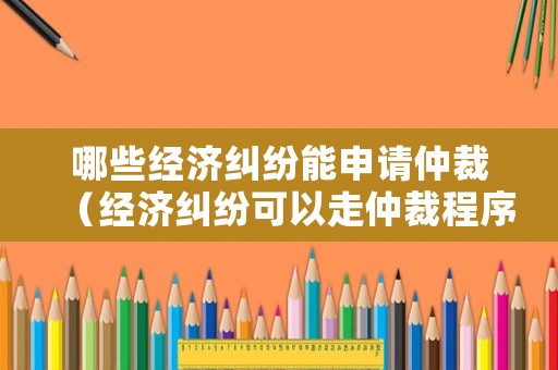 哪些經(jīng)濟(jì)糾紛能申請仲裁（經(jīng)濟(jì)糾紛可以走仲裁程序）