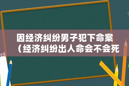 因經濟糾紛男子犯下命案（經濟糾紛出人命會不會死刑）