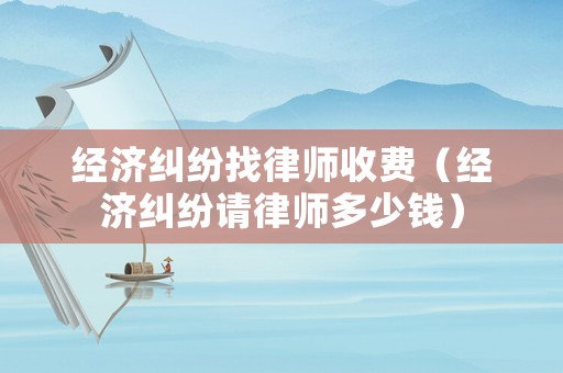 經濟糾紛找律師收費（經濟糾紛請律師多少錢）