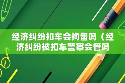 經濟糾紛扣車會拘留嗎（經濟糾紛被扣車警察會管嗎）