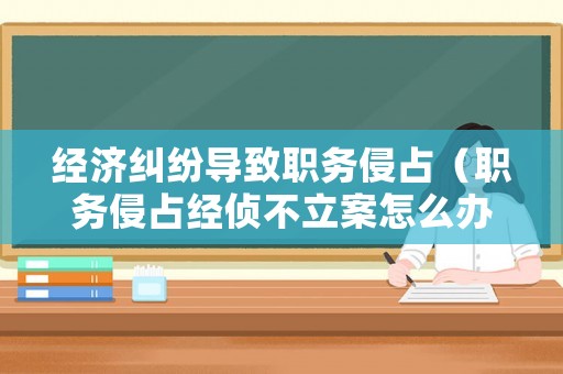 經濟糾紛導致職務侵占（職務侵占經偵不立案怎么辦）