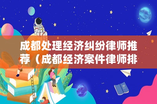 成都處理經(jīng)濟糾紛律師推薦（成都經(jīng)濟案件律師排名）