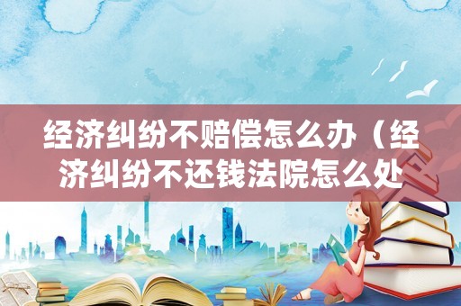 經濟糾紛不賠償怎么辦（經濟糾紛不還錢法院怎么處理）