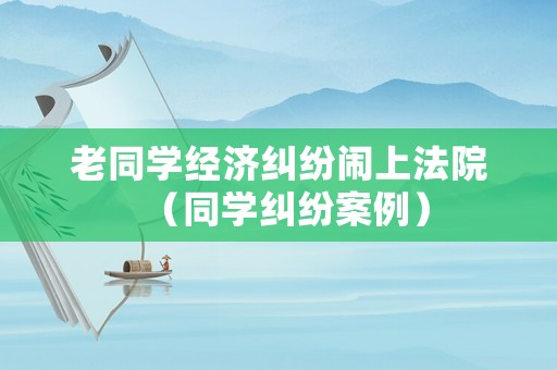 老同學經濟糾紛鬧上法院（同學糾紛案例）