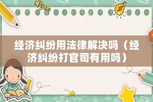 經濟糾紛用法律解決嗎（經濟糾紛打官司有用嗎）