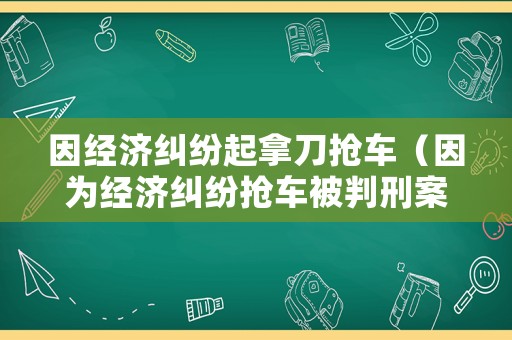 因經(jīng)濟(jì)糾紛起拿刀搶車（因?yàn)榻?jīng)濟(jì)糾紛搶車被判刑案例）