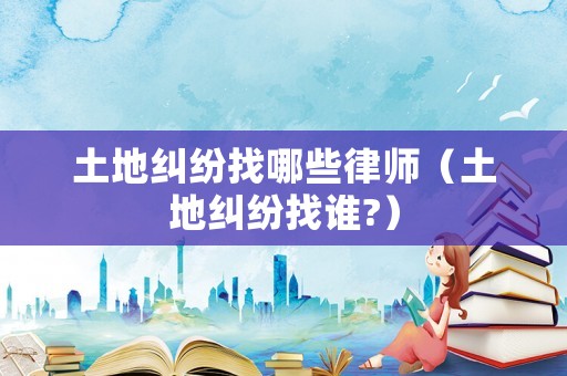 土地糾紛找哪些律師（土地糾紛找誰?）