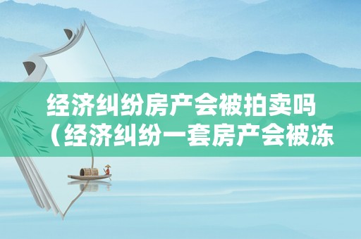 經濟糾紛房產會被拍賣嗎（經濟糾紛一套房產會被凍結嗎）