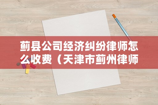 薊縣公司經濟糾紛律師怎么收費（天津市薊州律師收費標準）