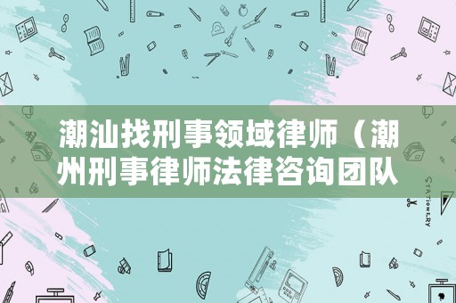 潮汕找刑事領域律師（潮州刑事律師法律咨詢團隊）