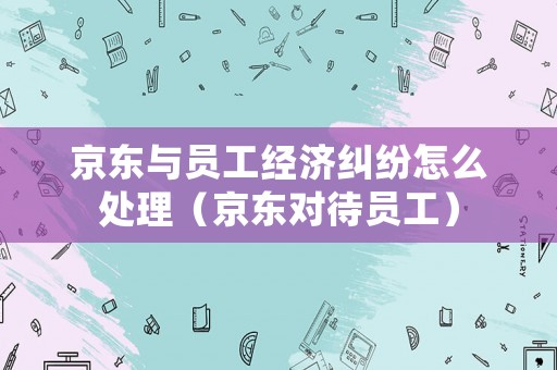 京東與員工經濟糾紛怎么處理（京東對待員工）