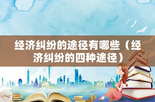 經(jīng)濟(jì)糾紛的途徑有哪些（經(jīng)濟(jì)糾紛的四種途徑）