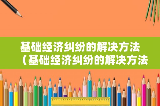 基礎(chǔ)經(jīng)濟(jì)糾紛的解決方法（基礎(chǔ)經(jīng)濟(jì)糾紛的解決方法包括）