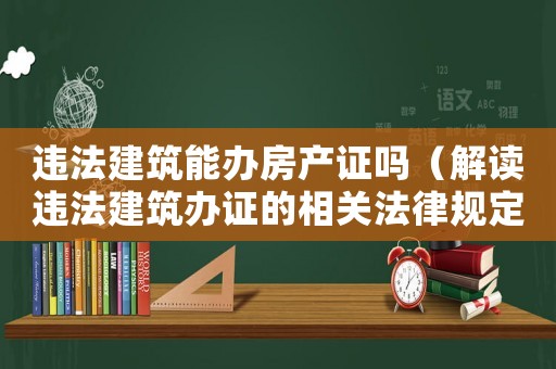 違法建筑能辦房產(chǎn)證嗎（解讀違法建筑辦證的相關(guān)法律規(guī)定）
