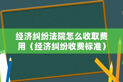 經(jīng)濟糾紛法院怎么收取費用（經(jīng)濟糾紛收費標(biāo)準(zhǔn)）