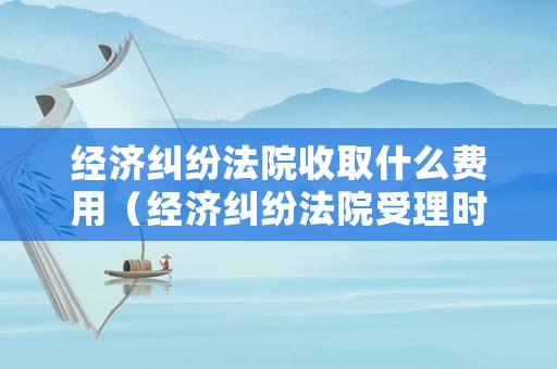 經濟糾紛法院收取什么費用（經濟糾紛法院受理時間是多長）