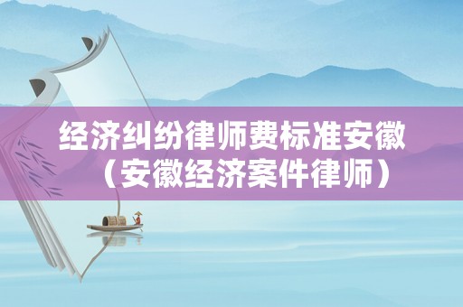 經濟糾紛律師費標準安徽（安徽經濟案件律師）