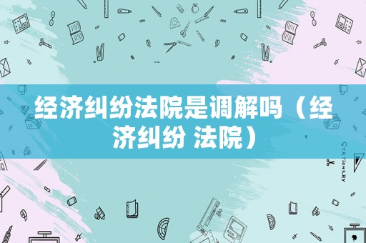 經濟糾紛法院是調解嗎（經濟糾紛 法院）