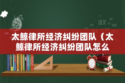 太鯨律所經濟糾紛團隊（太鯨律所經濟糾紛團隊怎么樣）