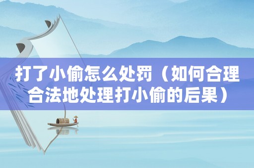 打了小偷怎么處罰（如何合理合法地處理打小偷的后果）