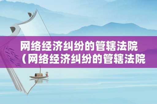 網(wǎng)絡經(jīng)濟糾紛的管轄法院（網(wǎng)絡經(jīng)濟糾紛的管轄法院有哪些）