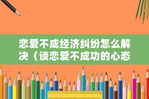 戀愛不成經濟糾紛怎么解決（談戀愛不成功的心態）