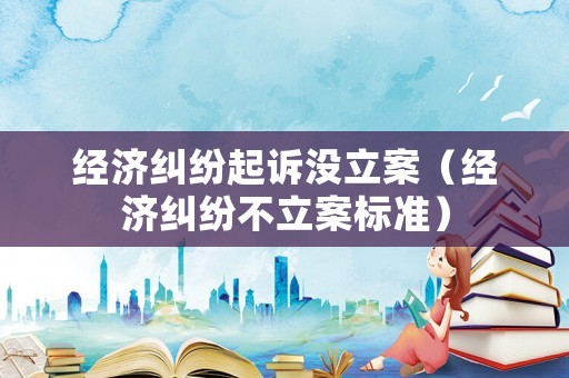 經濟糾紛起訴沒立案（經濟糾紛不立案標準）